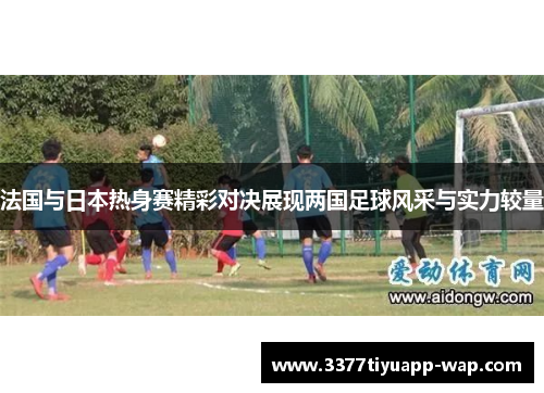 法国与日本热身赛精彩对决展现两国足球风采与实力较量
